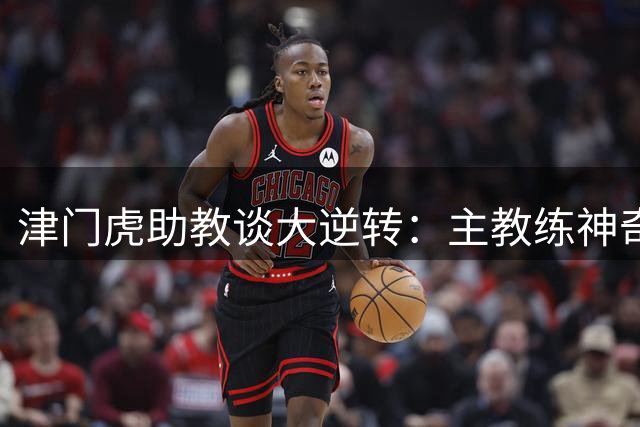 津门虎助教谈大逆转：主教练神奇换人及阵型调整+球员的努力